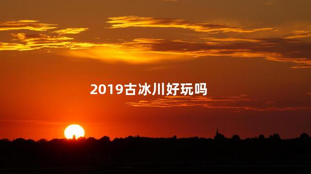 2019古冰川好玩吗